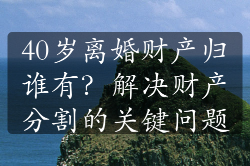 40岁离婚财产归谁有？解决财产分割的关键问题