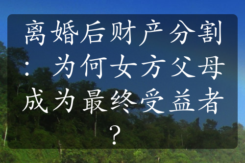 离婚后财产分割：为何女方父母成为最终受益者？