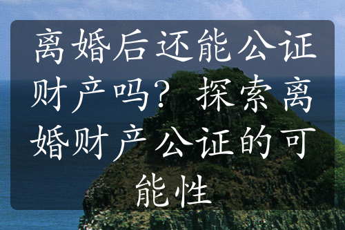 离婚后还能公证财产吗？探索离婚财产公证的可能性