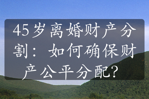 45岁离婚财产分割：如何确保财产公平分配？