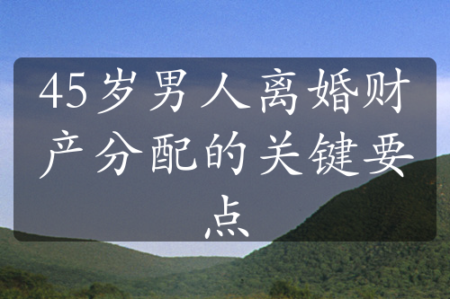 45岁男人离婚财产分配的关键要点