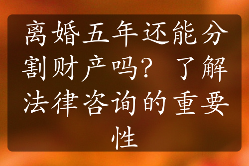 离婚五年还能分割财产吗？了解法律咨询的重要性