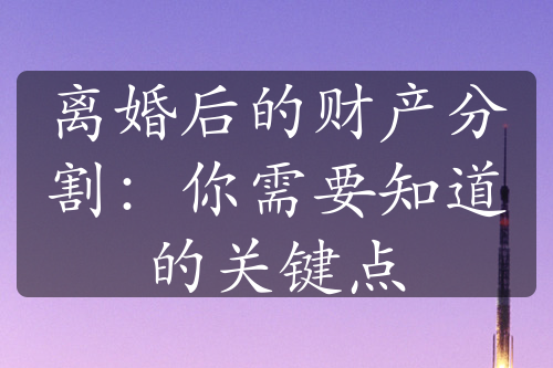 离婚后的财产分割：你需要知道的关键点