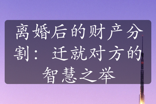 离婚后的财产分割：迁就对方的智慧之举