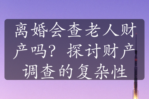 离婚会查老人财产吗？探讨财产调查的复杂性