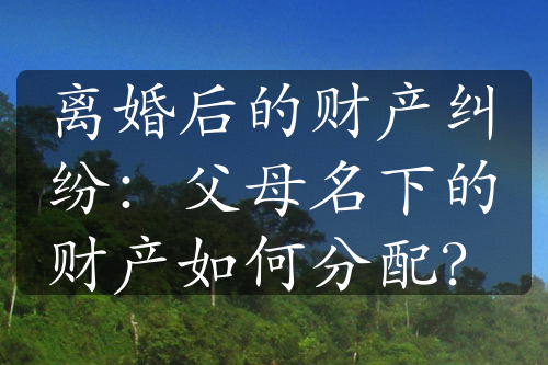 离婚后的财产纠纷：父母名下的财产如何分配？