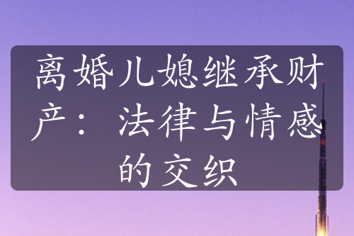 离婚儿媳继承财产：法律与情感的交织