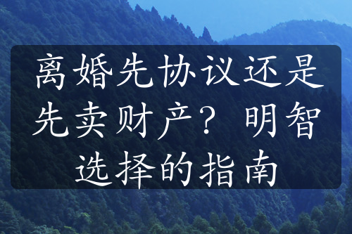 离婚先协议还是先卖财产？明智选择的指南