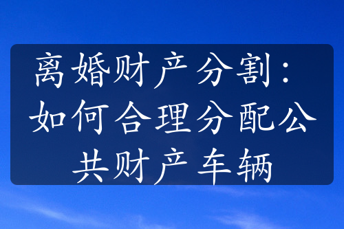 离婚财产分割：如何合理分配公共财产车辆