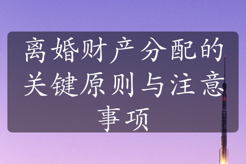 离婚财产分配的关键原则与注意事项