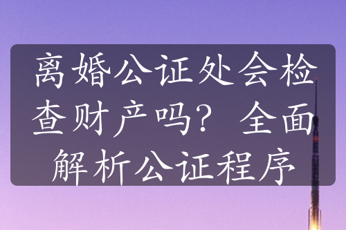 离婚公证处会检查财产吗？全面解析公证程序