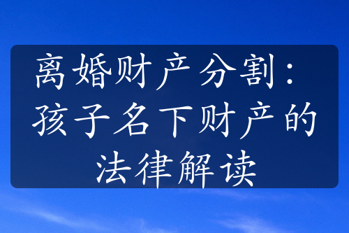 离婚财产分割：孩子名下财产的法律解读