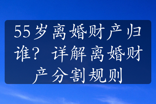 55岁离婚财产归谁？详解离婚财产分割规则