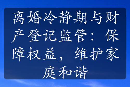 离婚冷静期与财产登记监管：保障权益，维护家庭和谐