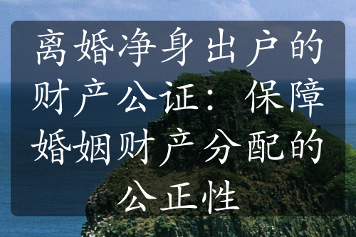 离婚净身出户的财产公证：保障婚姻财产分配的公正性