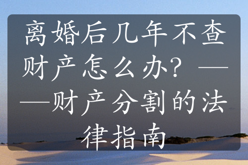 离婚后几年不查财产怎么办？——财产分割的法律指南