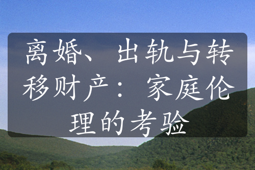 离婚、出轨与转移财产：家庭伦理的考验