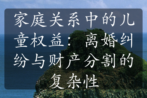 家庭关系中的儿童权益：离婚纠纷与财产分割的复杂性