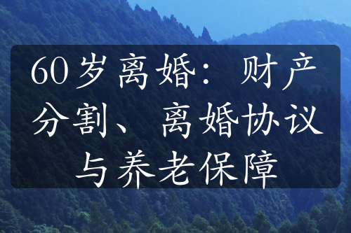 60岁离婚：财产分割、离婚协议与养老保障