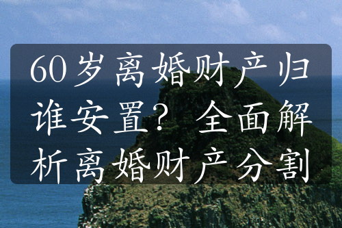 60岁离婚财产归谁安置？全面解析离婚财产分割