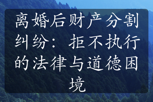 离婚后财产分割纠纷：拒不执行的法律与道德困境