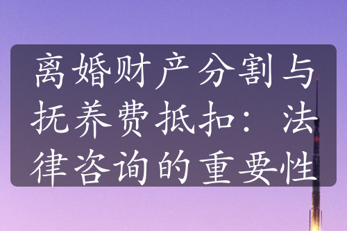 离婚财产分割与抚养费抵扣：法律咨询的重要性