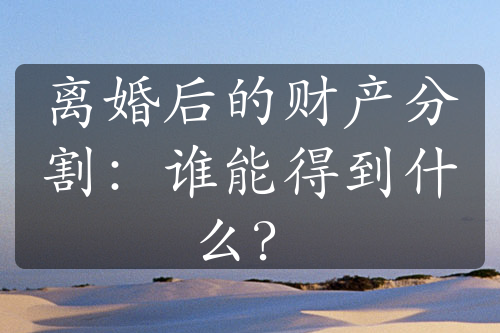 离婚后的财产分割：谁能得到什么？