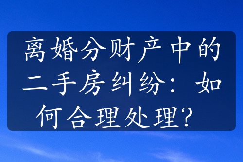 离婚分财产中的二手房纠纷：如何合理处理？