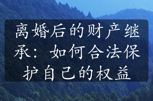 离婚后的财产继承：如何合法保护自己的权益