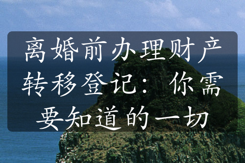 离婚前办理财产转移登记：你需要知道的一切