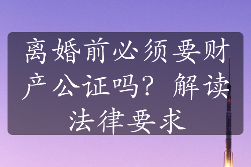 离婚前必须要财产公证吗？解读法律要求