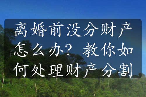 离婚前没分财产怎么办？教你如何处理财产分割