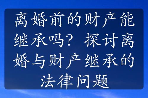 离婚前的财产能继承吗？探讨离婚与财产继承的法律问题