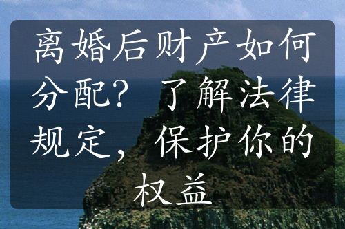 离婚后财产如何分配？了解法律规定，保护你的权益