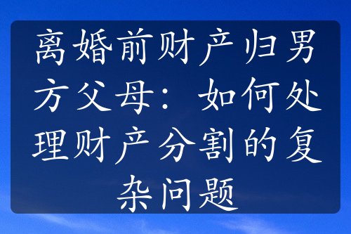 离婚前财产归男方父母：如何处理财产分割的复杂问题