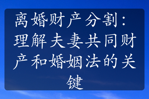 离婚财产分割：理解夫妻共同财产和婚姻法的关键