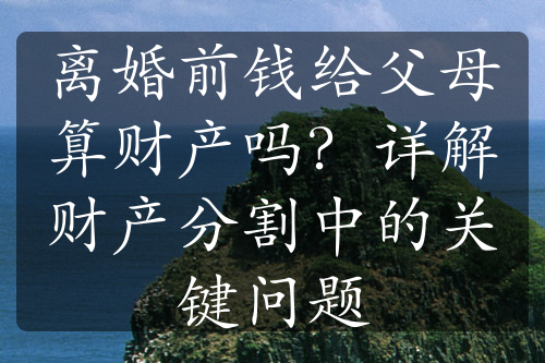 离婚前钱给父母算财产吗？详解财产分割中的关键问题