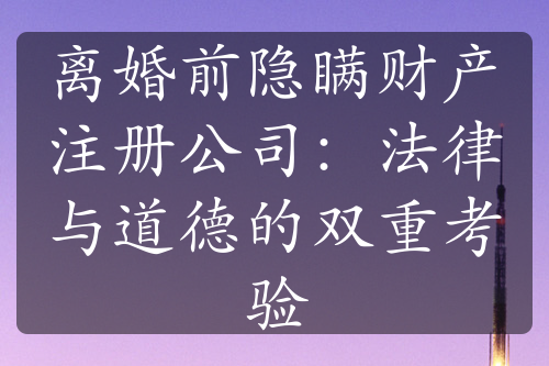 离婚前隐瞒财产注册公司：法律与道德的双重考验