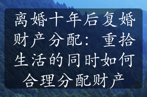 离婚十年后复婚财产分配：重拾生活的同时如何合理分配财产