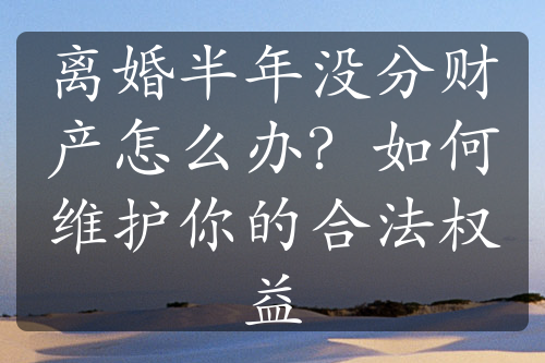 离婚半年没分财产怎么办？如何维护你的合法权益