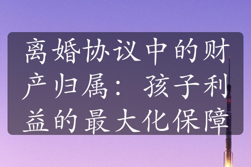 离婚协议中的财产归属：孩子利益的最大化保障