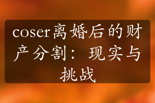 coser离婚后的财产分割：现实与挑战