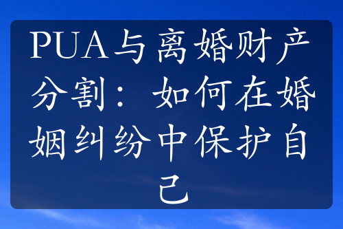 PUA与离婚财产分割：如何在婚姻纠纷中保护自己