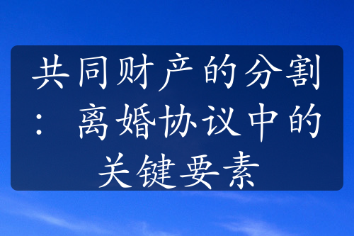 共同财产的分割：离婚协议中的关键要素