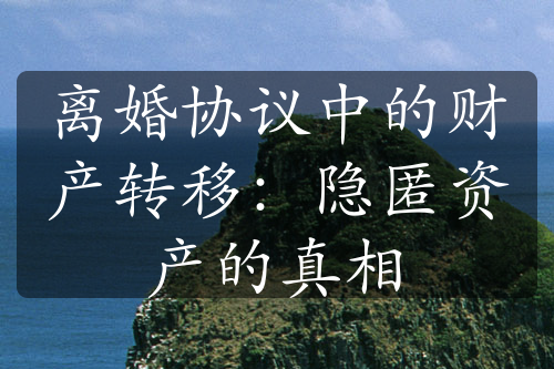 离婚协议中的财产转移：隐匿资产的真相