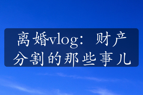 离婚vlog：财产分割的那些事儿