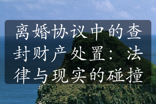 离婚协议中的查封财产处置：法律与现实的碰撞