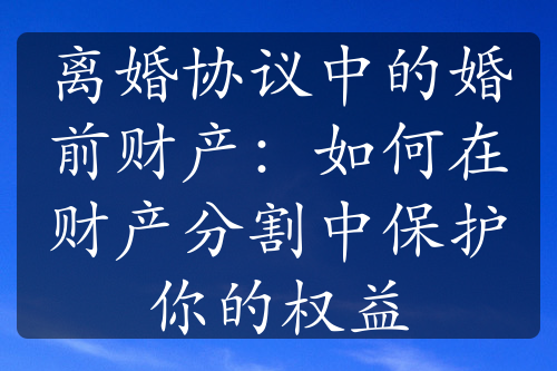 离婚协议中的婚前财产：如何在财产分割中保护你的权益