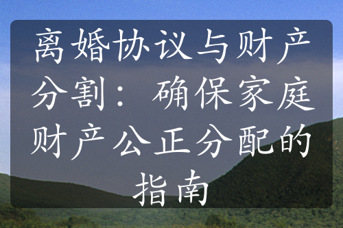 离婚协议与财产分割：确保家庭财产公正分配的指南