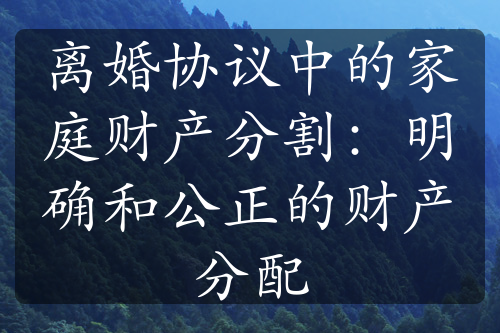 离婚协议中的家庭财产分割：明确和公正的财产分配